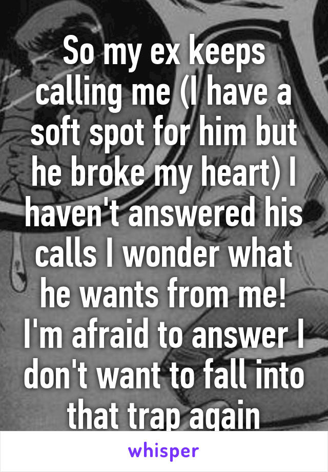 So my ex keeps calling me (I have a soft spot for him but he broke my heart) I haven't answered his calls I wonder what he wants from me! I'm afraid to answer I don't want to fall into that trap again