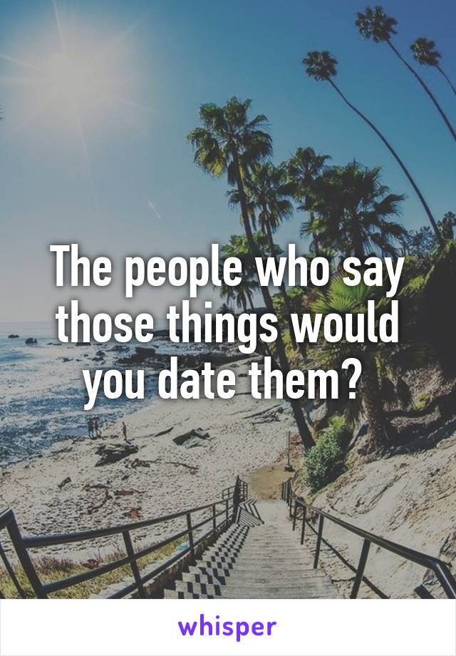 The people who say those things would you date them? 