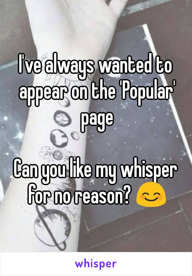 I've always wanted to appear on the 'Popular' page

Can you like my whisper for no reason? 😊