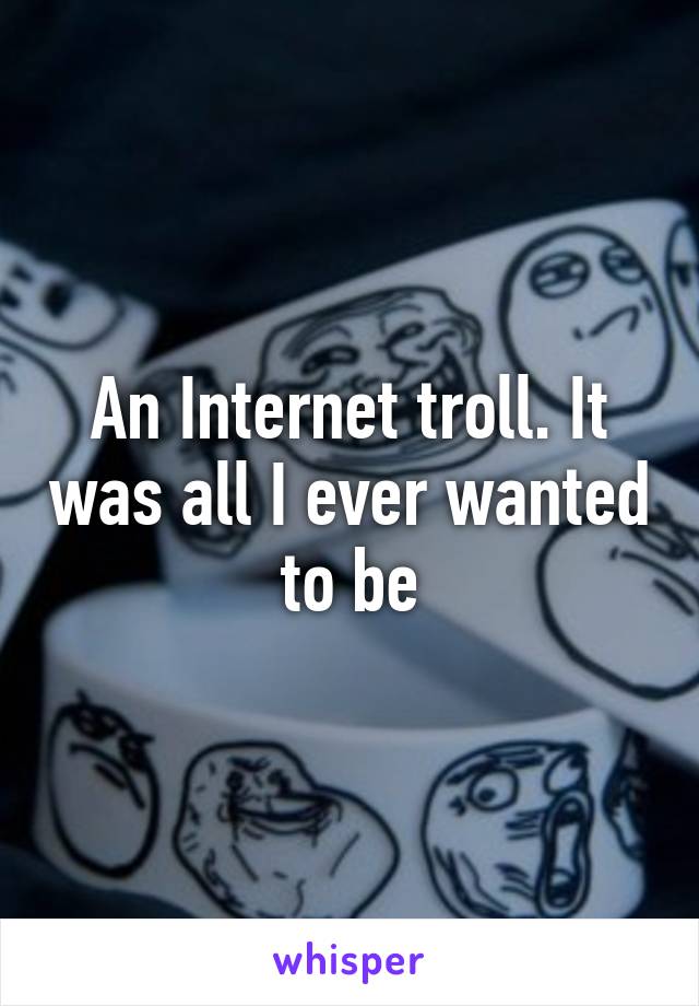 An Internet troll. It was all I ever wanted to be