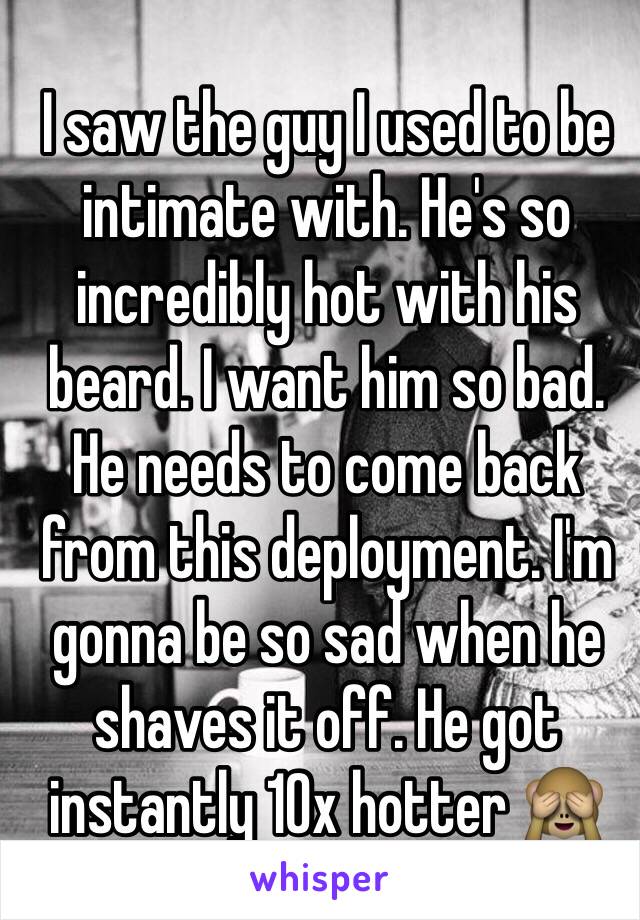 I saw the guy I used to be intimate with. He's so incredibly hot with his beard. I want him so bad. He needs to come back from this deployment. I'm gonna be so sad when he shaves it off. He got instantly 10x hotter 🙈