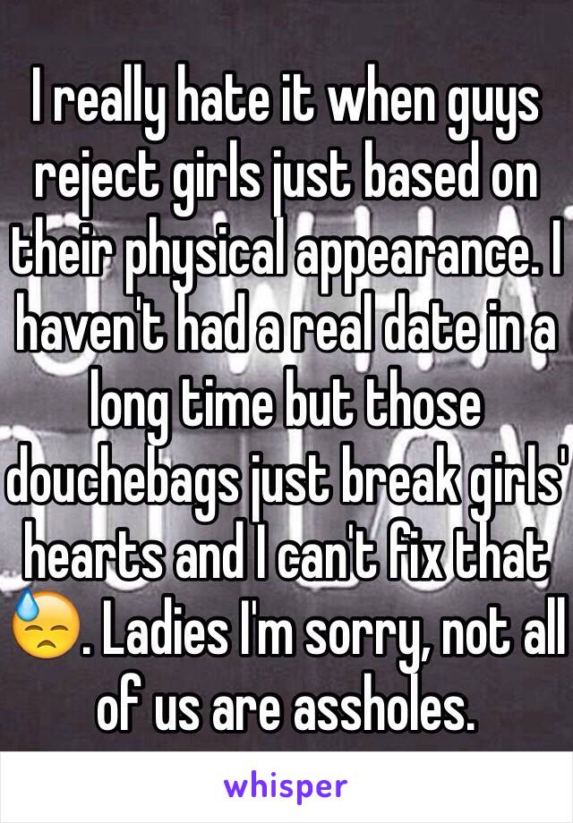 I really hate it when guys reject girls just based on their physical appearance. I haven't had a real date in a long time but those douchebags just break girls' hearts and I can't fix that 😓. Ladies I'm sorry, not all of us are assholes. 