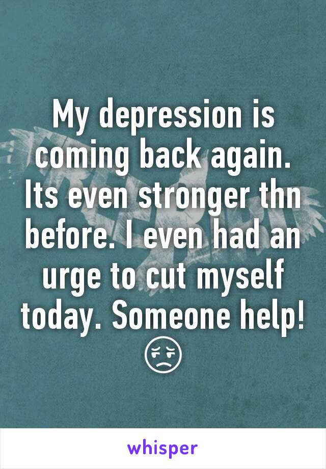 My depression is coming back again. Its even stronger thn before. I even had an urge to cut myself today. Someone help! 😔