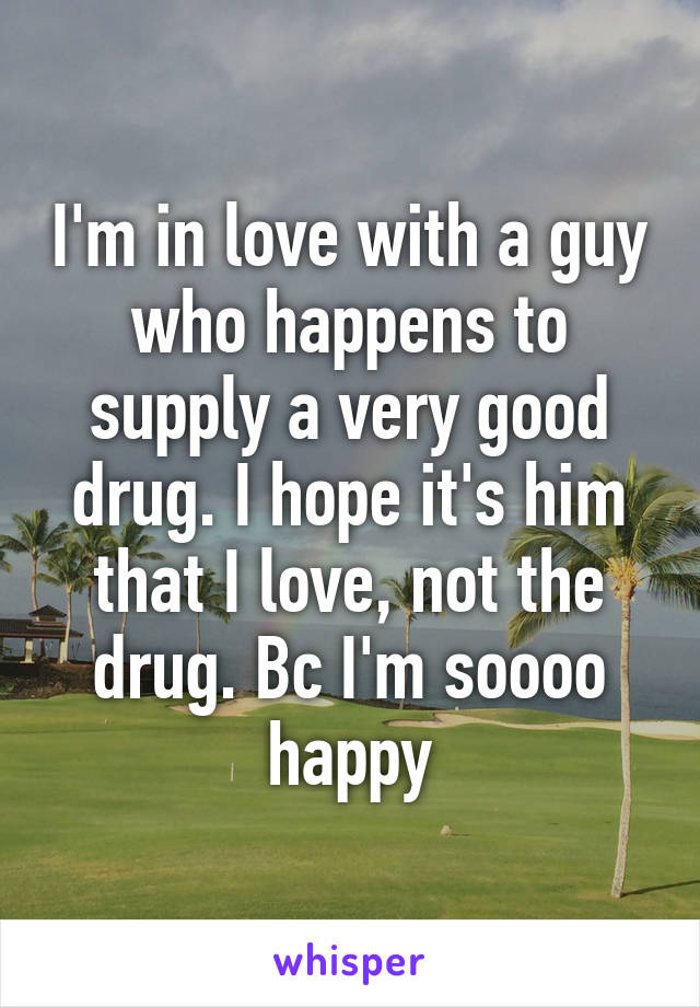 I'm in love with a guy who happens to supply a very good drug. I hope it's him that I love, not the drug. Bc I'm soooo happy