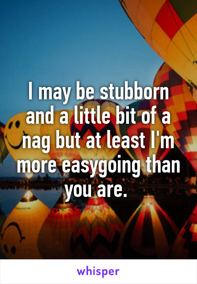 I may be stubborn and a little bit of a nag but at least I'm more easygoing than you are. 