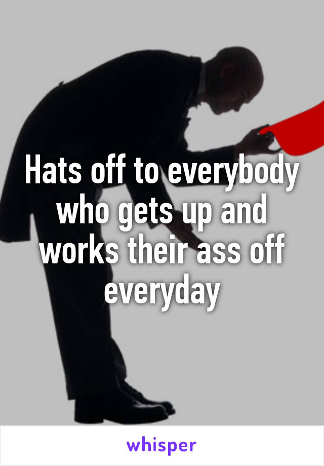 Hats off to everybody who gets up and works their ass off everyday