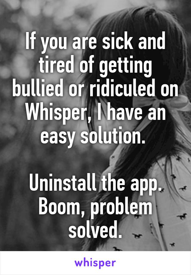 If you are sick and tired of getting bullied or ridiculed on Whisper, I have an easy solution. 

Uninstall the app.
Boom, problem solved.