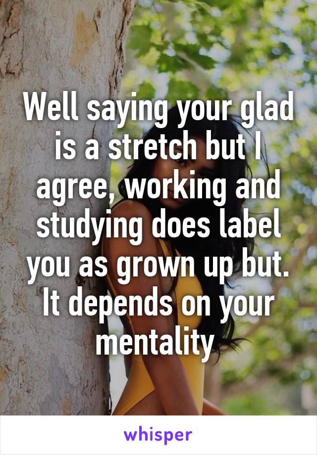 Well saying your glad is a stretch but I agree, working and studying does label you as grown up but. It depends on your mentality 