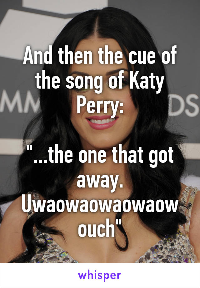 And then the cue of the song of Katy Perry:

"...the one that got away. Uwaowaowaowaow ouch"