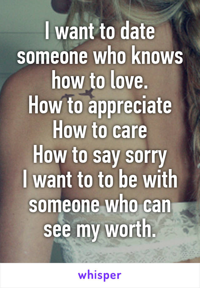 I want to date someone who knows how to love.
How to appreciate
How to care
How to say sorry
I want to to be with someone who can see my worth.
 