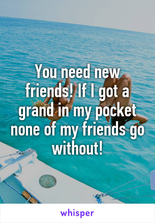 You need new friends! If I got a grand in my pocket none of my friends go without!