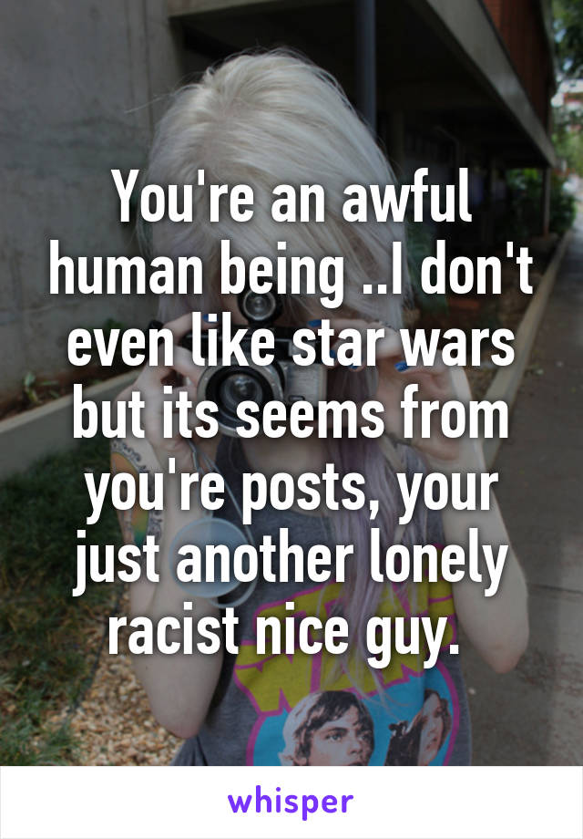 You're an awful human being ..I don't even like star wars but its seems from you're posts, your just another lonely racist nice guy. 