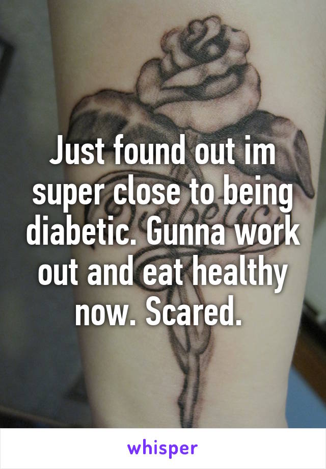 Just found out im super close to being diabetic. Gunna work out and eat healthy now. Scared. 