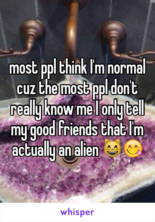 most ppl think I'm normal cuz the most ppl don't really know me I only tell my good friends that I'm actually an alien 😸😋