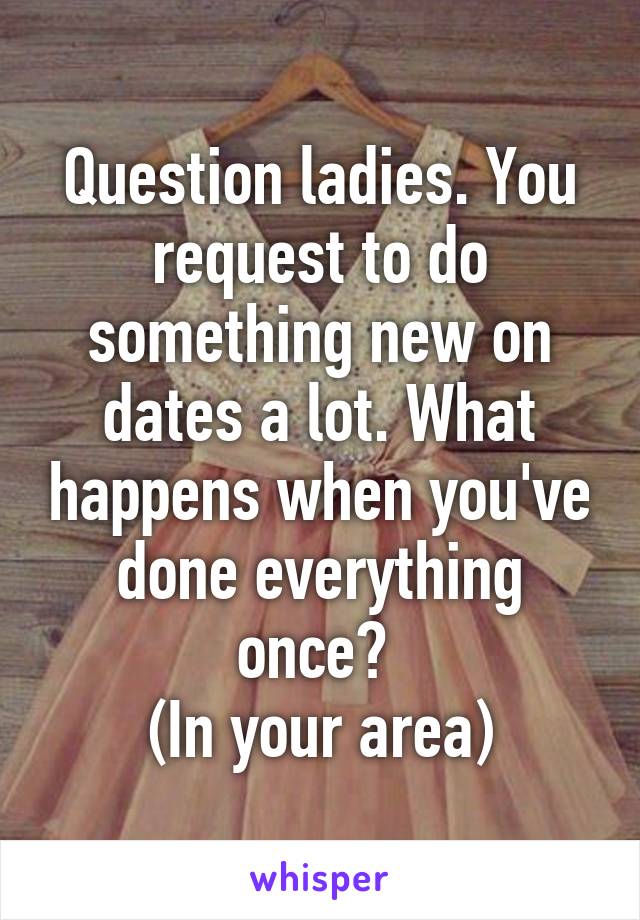 Question ladies. You request to do something new on dates a lot. What happens when you've done everything once? 
(In your area)