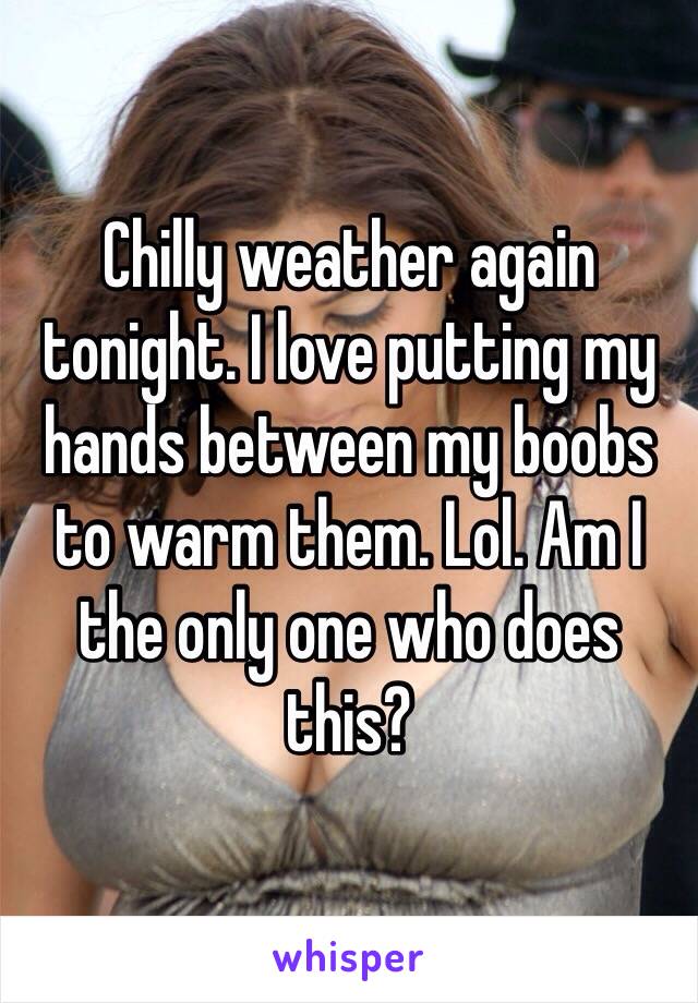 Chilly weather again tonight. I love putting my hands between my boobs to warm them. Lol. Am I the only one who does this? 