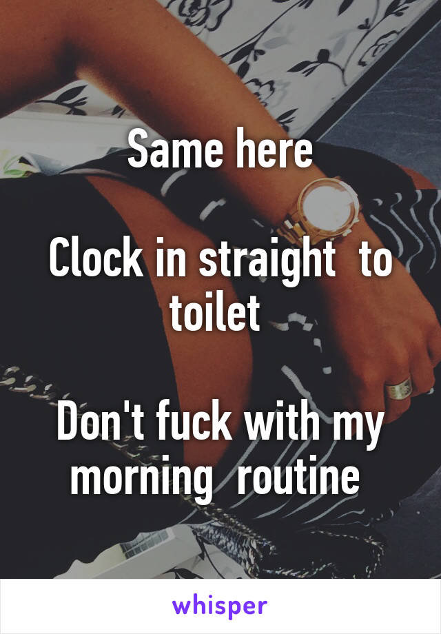 Same here

Clock in straight  to toilet 

Don't fuck with my morning  routine 