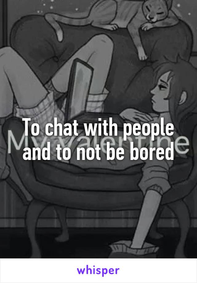 To chat with people and to not be bored