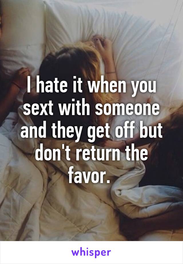 I hate it when you sext with someone and they get off but don't return the favor. 