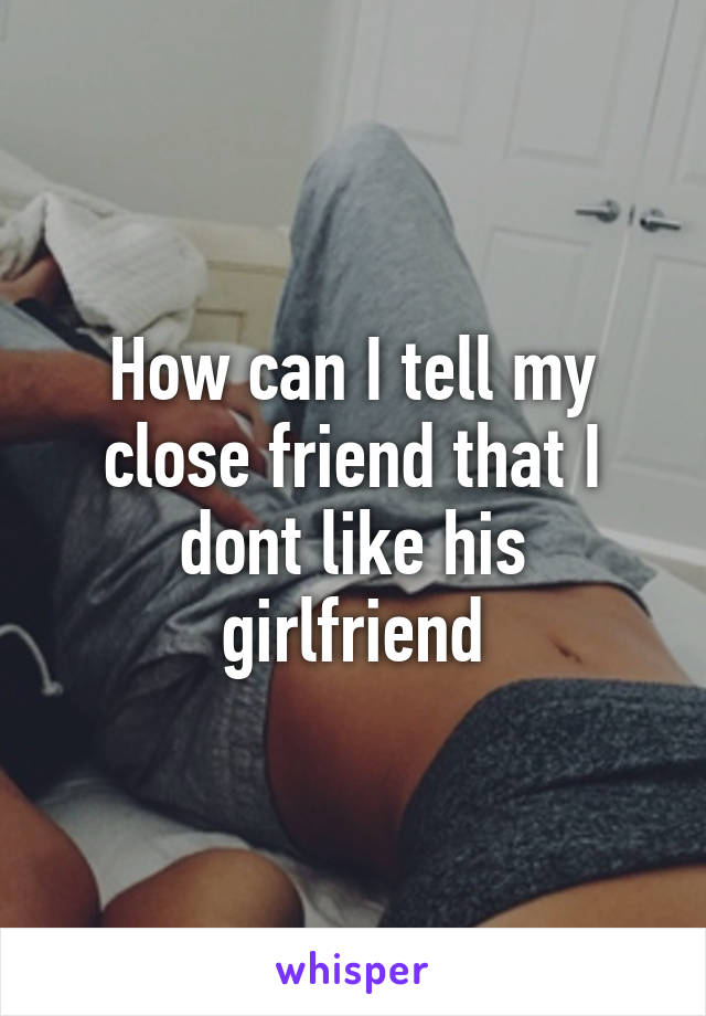 How can I tell my close friend that I dont like his girlfriend