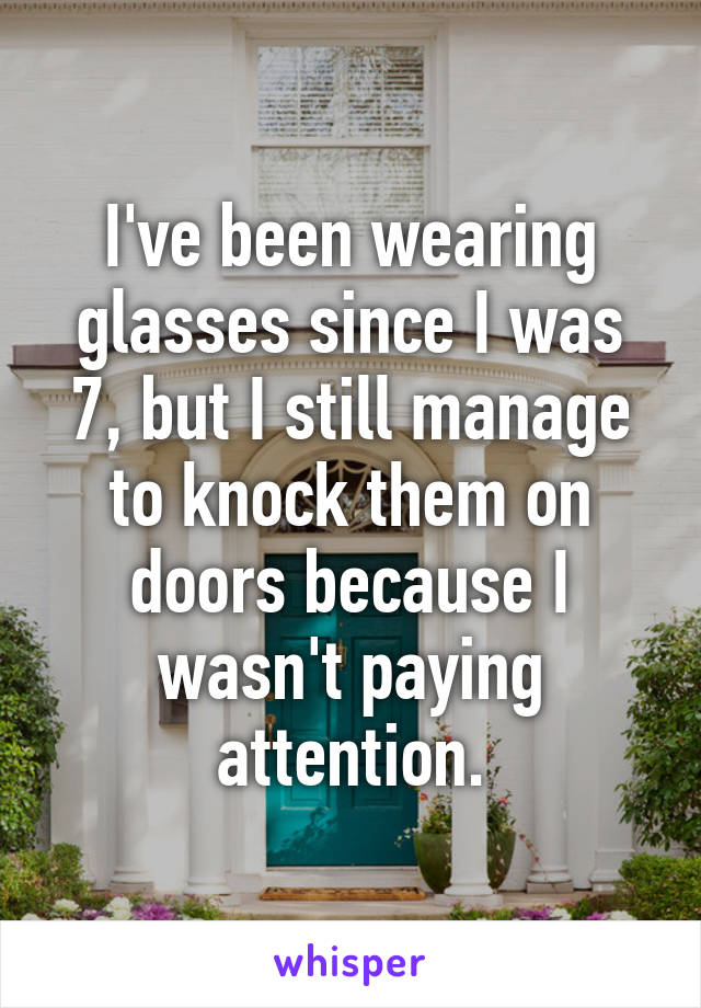 I've been wearing glasses since I was 7, but I still manage to knock them on doors because I wasn't paying attention.