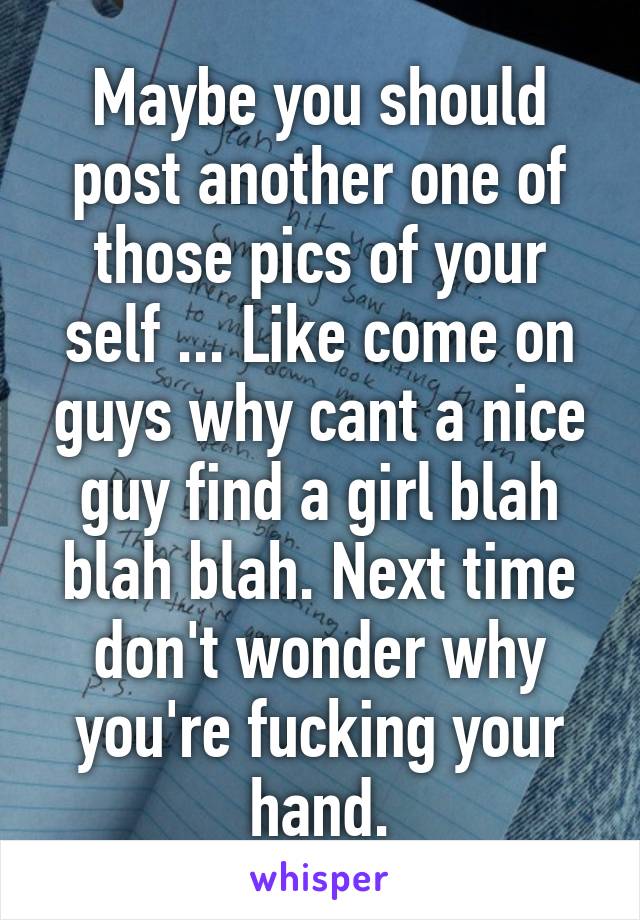 Maybe you should post another one of those pics of your self ... Like come on guys why cant a nice guy find a girl blah blah blah. Next time don't wonder why you're fucking your hand.