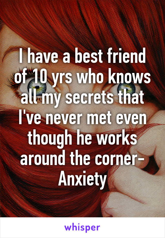 I have a best friend of 10 yrs who knows all my secrets that I've never met even though he works around the corner- Anxiety