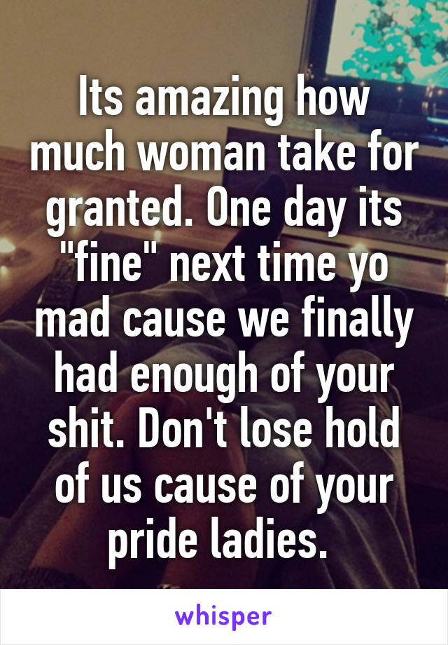 Its amazing how much woman take for granted. One day its "fine" next time yo mad cause we finally had enough of your shit. Don't lose hold of us cause of your pride ladies. 