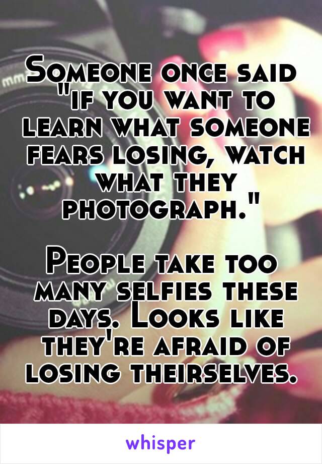 Someone once said "if you want to learn what someone fears losing, watch what they photograph." 

People take too many selfies these days. Looks like they're afraid of losing theirselves. 