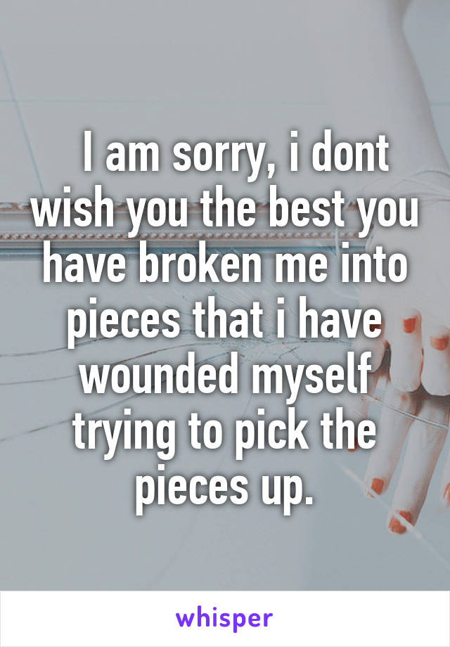   I am sorry, i dont wish you the best you have broken me into pieces that i have wounded myself trying to pick the pieces up.