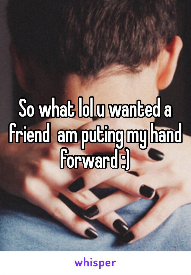 So what lol u wanted a friend  am puting my hand forward :)