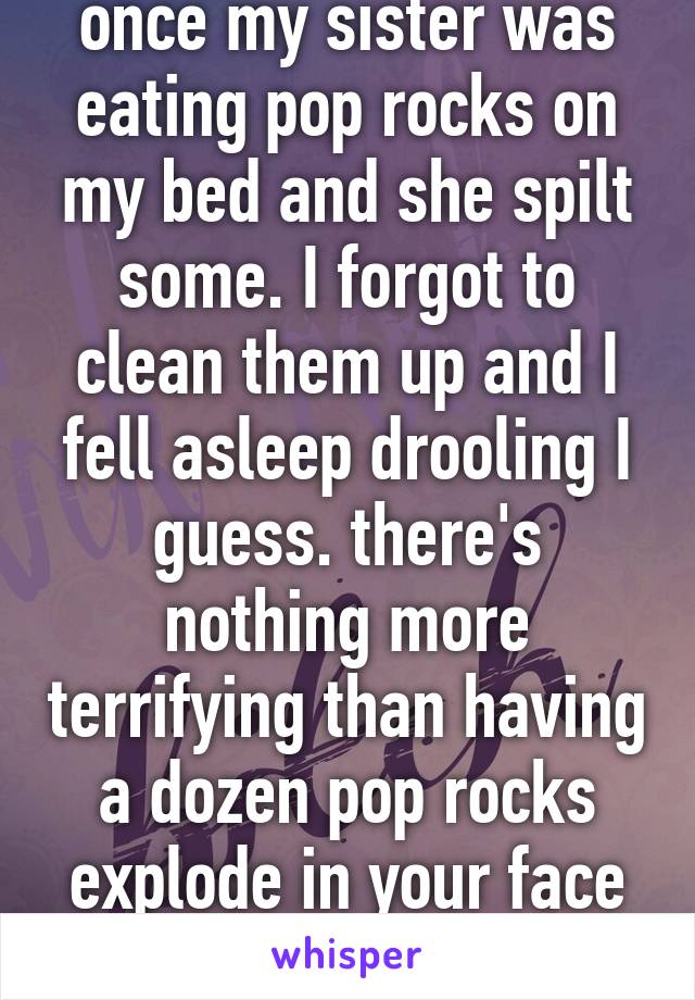 once my sister was eating pop rocks on my bed and she spilt some. I forgot to clean them up and I fell asleep drooling I guess. there's nothing more terrifying than having a dozen pop rocks explode in your face when you're sleeping.