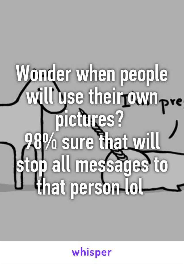 Wonder when people will use their own pictures? 
98% sure that will stop all messages to that person lol 