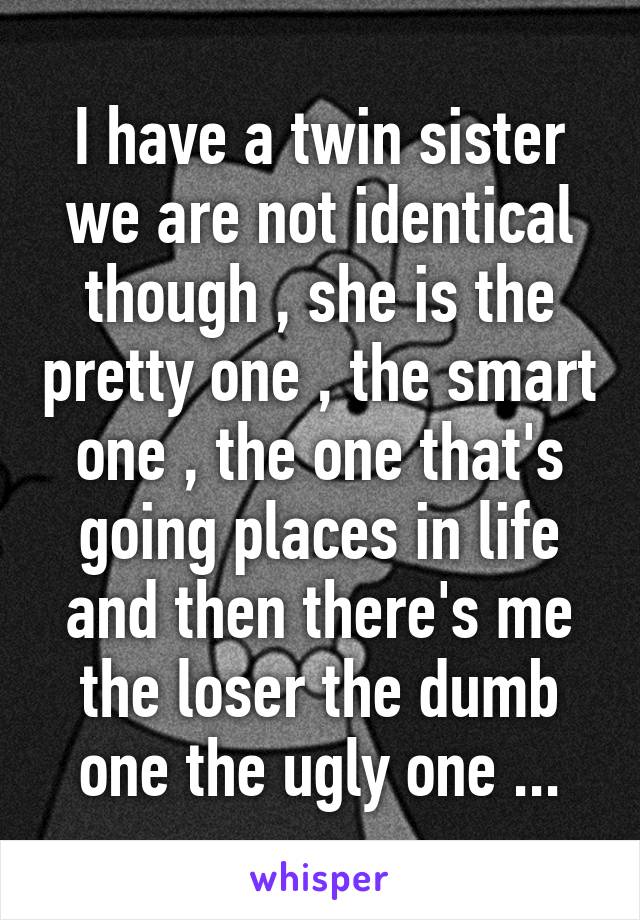 I have a twin sister we are not identical though , she is the pretty one , the smart one , the one that's going places in life and then there's me the loser the dumb one the ugly one ...