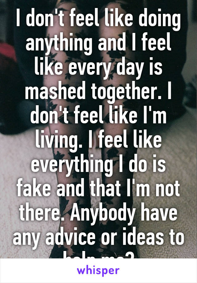 I don't feel like doing anything and I feel like every day is mashed together. I don't feel like I'm living. I feel like everything I do is fake and that I'm not there. Anybody have any advice or ideas to help me?