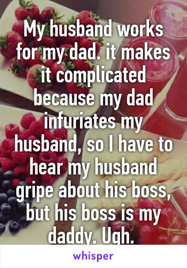 My husband works for my dad. it makes it complicated because my dad infuriates my husband, so I have to hear my husband gripe about his boss, but his boss is my daddy. Ugh. 