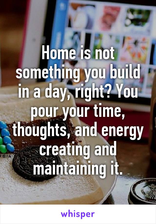 Home is not something you build in a day, right? You pour your time, thoughts, and energy creating and maintaining it.