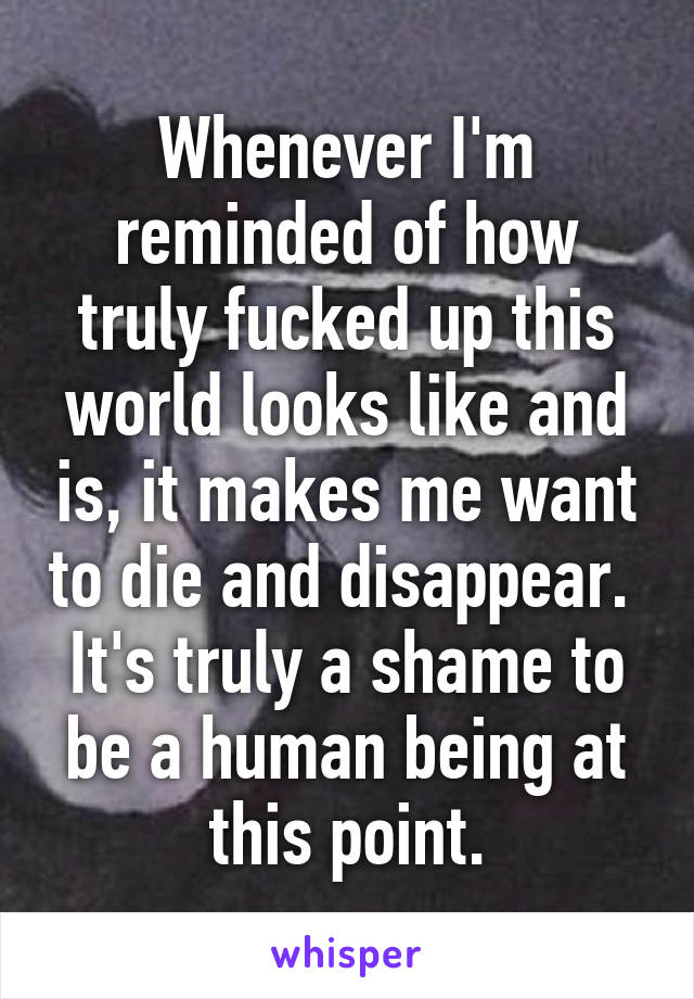 Whenever I'm reminded of how truly fucked up this world looks like and is, it makes me want to die and disappear.  It's truly a shame to be a human being at this point.