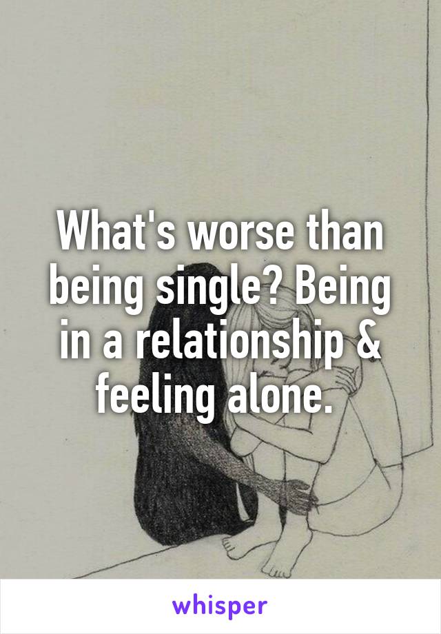 What's worse than being single? Being in a relationship & feeling alone. 