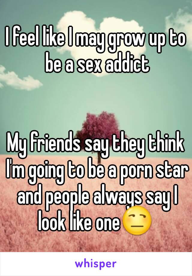 I feel like I may grow up to be a sex addict


My friends say they think I'm going to be a porn star and people always say I look like one😒 