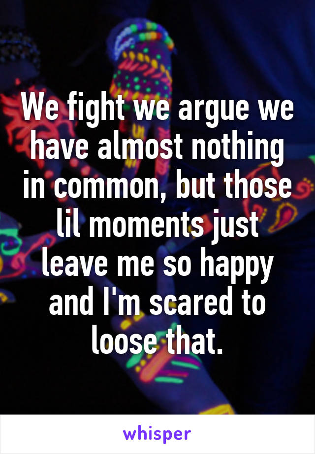 We fight we argue we have almost nothing in common, but those lil moments just leave me so happy and I'm scared to loose that.