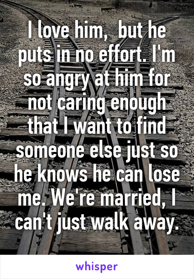 I love him,  but he puts in no effort. I'm so angry at him for not caring enough that I want to find someone else just so he knows he can lose me. We're married, I can't just walk away. 