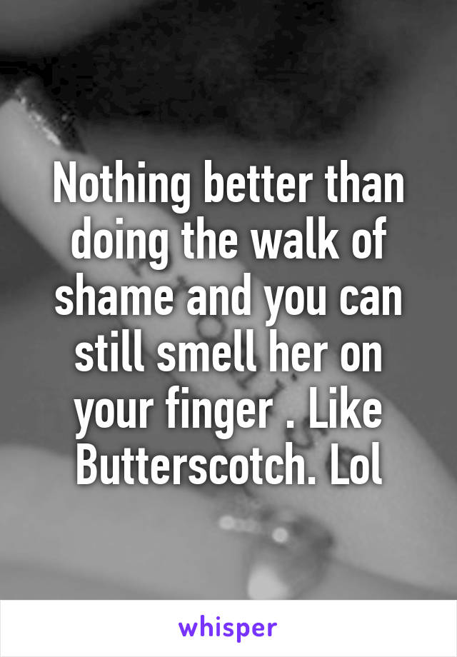 Nothing better than doing the walk of shame and you can still smell her on your finger . Like Butterscotch. Lol