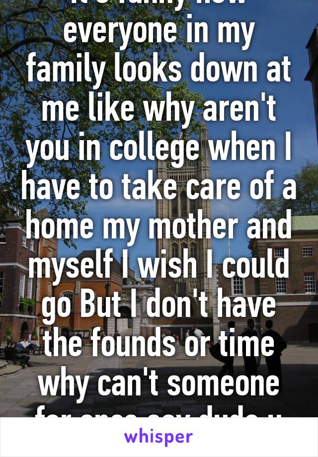 It's funny how everyone in my family looks down at me like why aren't you in college when I have to take care of a home my mother and myself I wish I could go But I don't have the founds or time why can't someone for once say dude u got this?? 