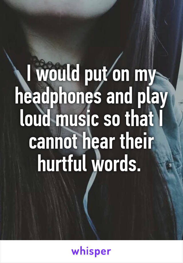 I would put on my headphones and play loud music so that I cannot hear their hurtful words. 
