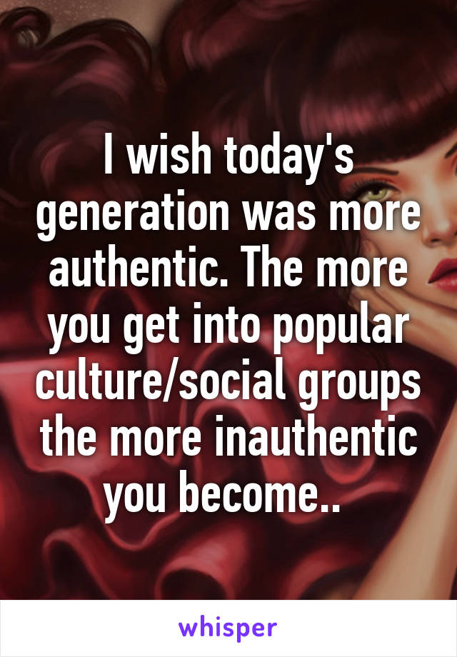 I wish today's generation was more authentic. The more you get into popular culture/social groups the more inauthentic you become.. 