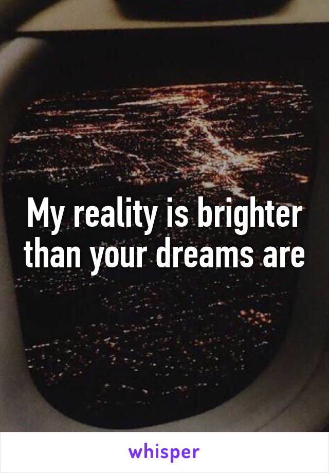 My reality is brighter than your dreams are