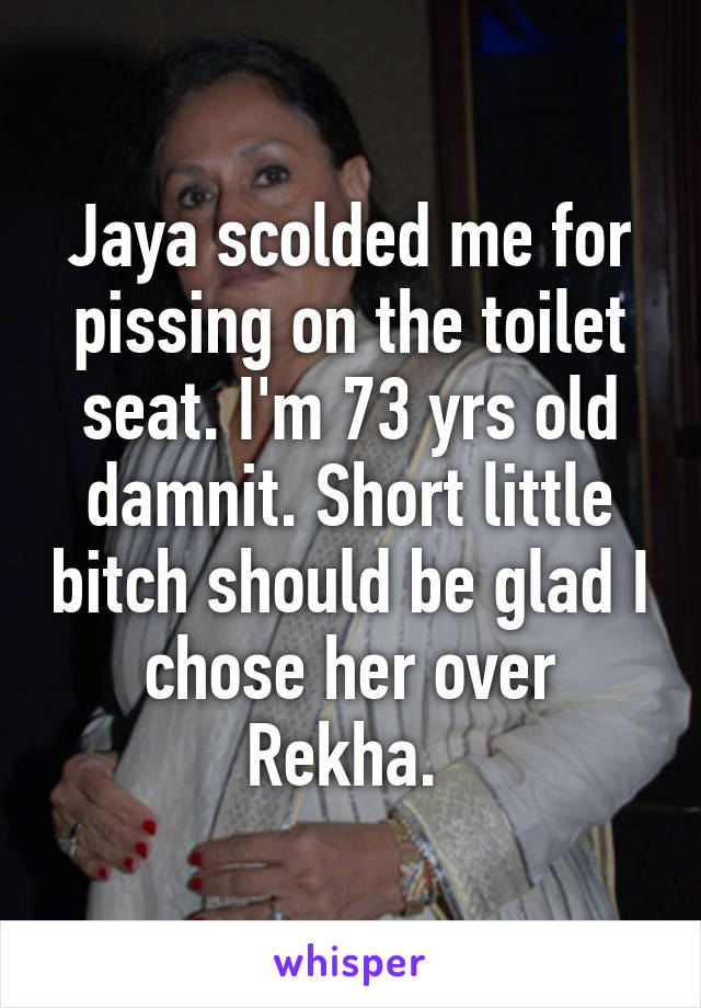 Jaya scolded me for pissing on the toilet seat. I'm 73 yrs old damnit. Short little bitch should be glad I chose her over Rekha. 