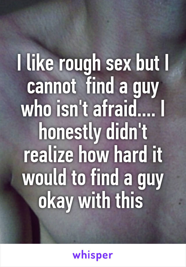 I like rough sex but I cannot  find a guy who isn't afraid.... I honestly didn't realize how hard it would to find a guy okay with this 