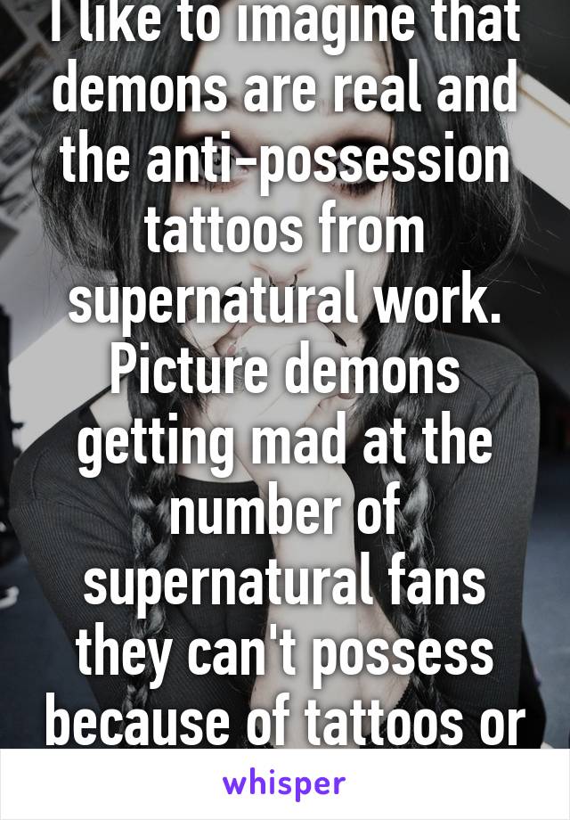 I like to imagine that demons are real and the anti-possession tattoos from supernatural work.
Picture demons getting mad at the number of supernatural fans they can't possess because of tattoos or jewelry😂